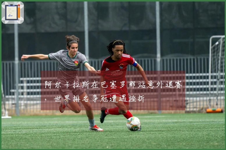 阿尔卡拉斯在巴塞罗那站意外退赛，世界排名争冠遭遇挫折