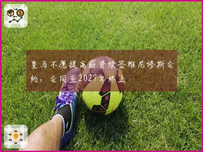 皇马不愿提高薪资续签维尼修斯合约，合同至2027年终止