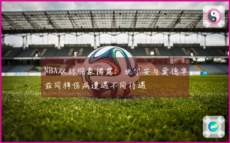 NBA双标现象揭露：坎宁安与爱德华兹同样伤病遭遇不同待遇