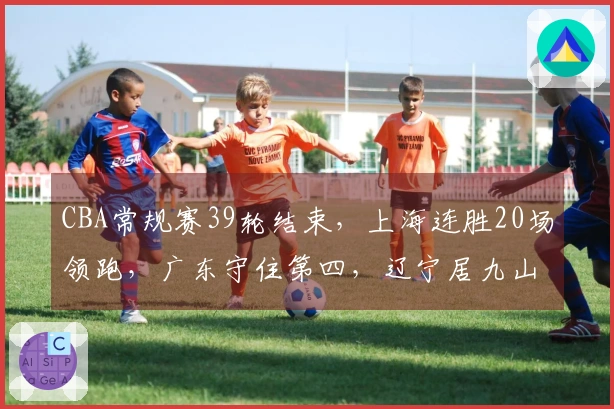 CBA常规赛39轮结束，上海连胜20场领跑，广东守住第四，辽宁居九山西居十