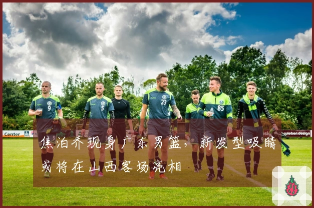 焦泊乔现身广东男篮，新发型吸睛或将在山西客场亮相