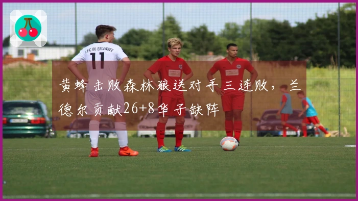 黄蜂击败森林狼送对手三连败，兰德尔贡献26+8华子缺阵