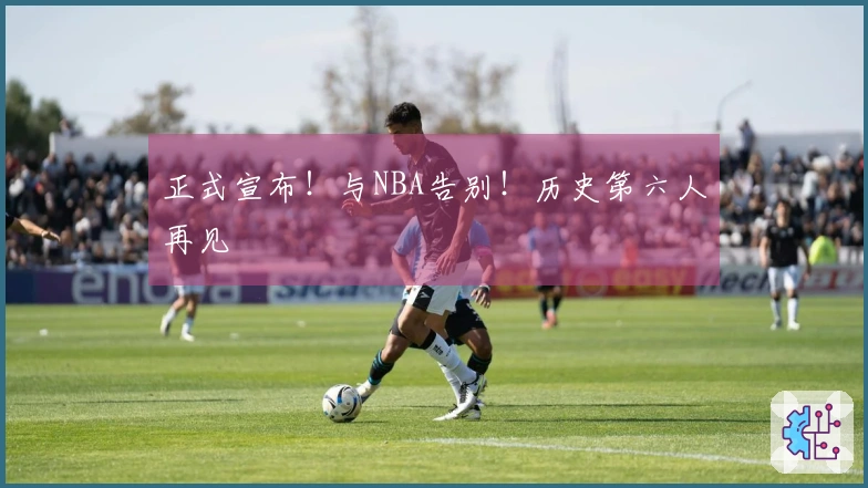 正式宣布！与NBA告别！历史第六人再见