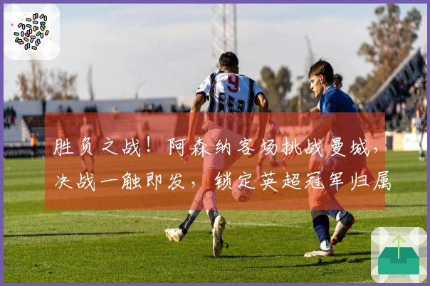 胜负之战！阿森纳客场挑战曼城，决战一触即发，锁定英超冠军归属