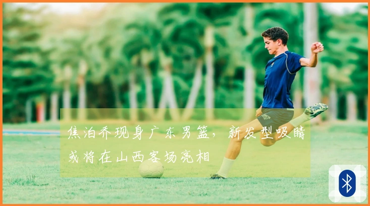焦泊乔现身广东男篮，新发型吸睛或将在山西客场亮相