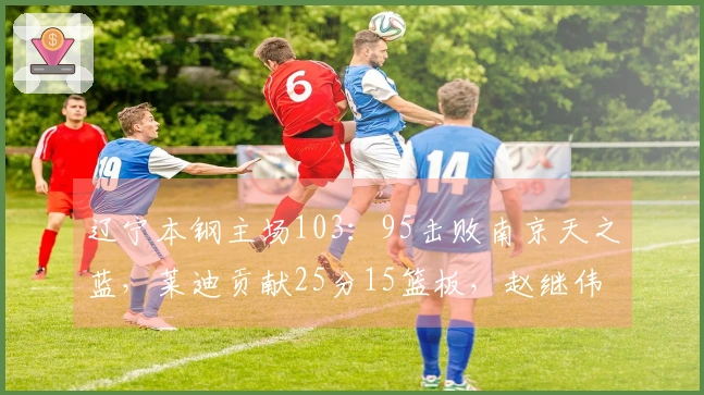 辽宁本钢主场103：95击败南京天之蓝，莱迪贡献25分15篮板，赵继伟砍下20分3篮板6助攻