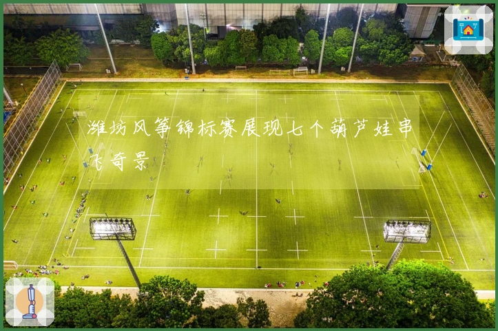 潍坊风筝锦标赛展现七个葫芦娃串飞奇景