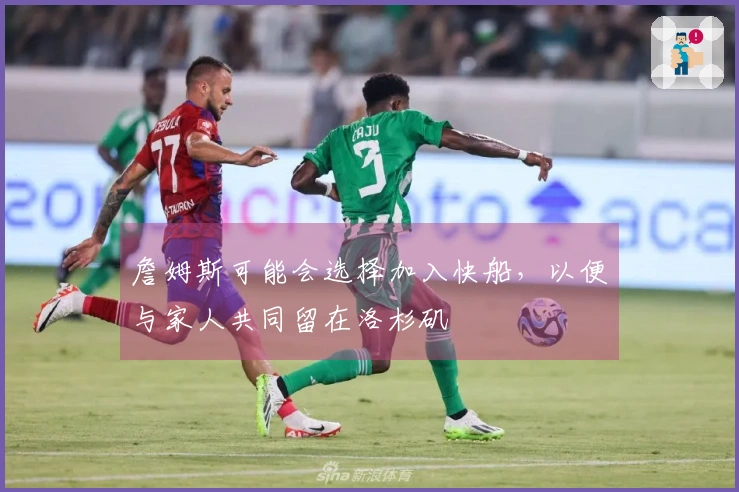 詹姆斯可能会选择加入快船，以便与家人共同留在洛杉矶