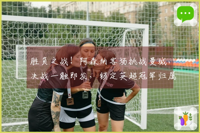 胜负之战！阿森纳客场挑战曼城，决战一触即发，锁定英超冠军归属