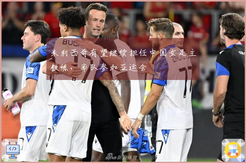 米利西奇有望继续担任中国女足主教练，率队参加亚运会