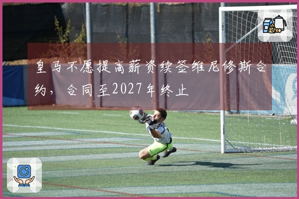 皇马不愿提高薪资续签维尼修斯合约，合同至2027年终止