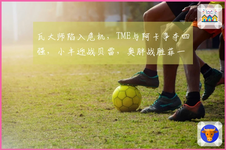 瓦大师陷入危机，TME与阿卡争夺四强，小丰迎战贝雷，奥胖战胜菲一姐