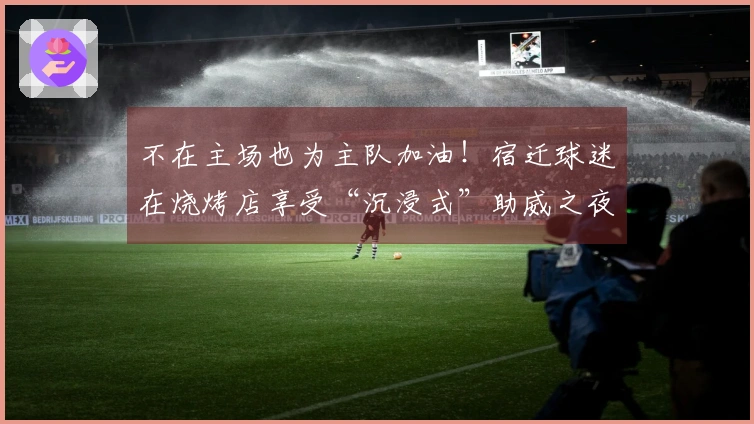 不在主场也为主队加油！宿迁球迷在烧烤店享受“沉浸式”助威之夜