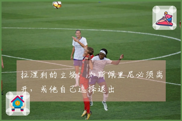 拉涅利的立场：加斯佩里尼必须离开，或他自己选择退出